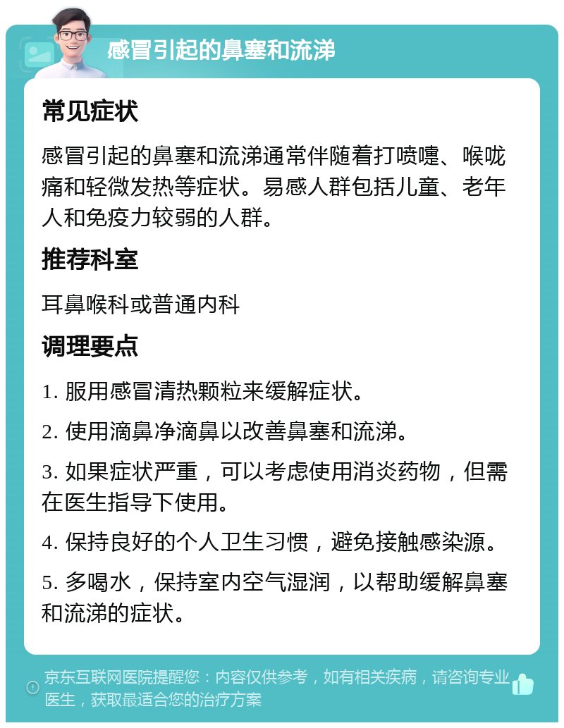 感冒引起的鼻塞和流涕 常见症状 感冒引起的鼻塞和流涕通常伴随着打喷嚏、喉咙痛和轻微发热等症状。易感人群包括儿童、老年人和免疫力较弱的人群。 推荐科室 耳鼻喉科或普通内科 调理要点 1. 服用感冒清热颗粒来缓解症状。 2. 使用滴鼻净滴鼻以改善鼻塞和流涕。 3. 如果症状严重，可以考虑使用消炎药物，但需在医生指导下使用。 4. 保持良好的个人卫生习惯，避免接触感染源。 5. 多喝水，保持室内空气湿润，以帮助缓解鼻塞和流涕的症状。