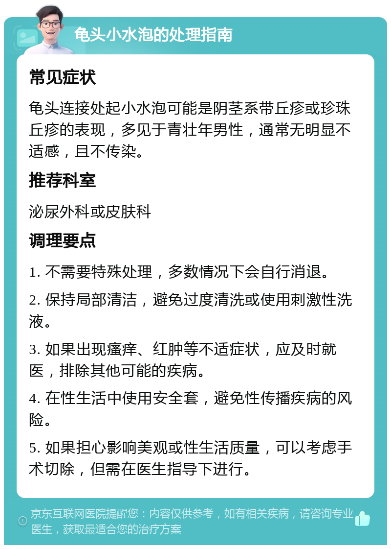 龟头小水泡的处理指南 常见症状 龟头连接处起小水泡可能是阴茎系带丘疹或珍珠丘疹的表现，多见于青壮年男性，通常无明显不适感，且不传染。 推荐科室 泌尿外科或皮肤科 调理要点 1. 不需要特殊处理，多数情况下会自行消退。 2. 保持局部清洁，避免过度清洗或使用刺激性洗液。 3. 如果出现瘙痒、红肿等不适症状，应及时就医，排除其他可能的疾病。 4. 在性生活中使用安全套，避免性传播疾病的风险。 5. 如果担心影响美观或性生活质量，可以考虑手术切除，但需在医生指导下进行。