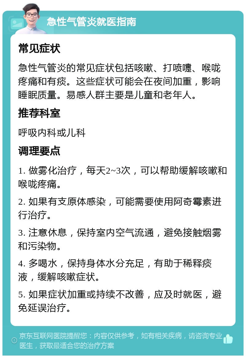 急性气管炎就医指南 常见症状 急性气管炎的常见症状包括咳嗽、打喷嚏、喉咙疼痛和有痰。这些症状可能会在夜间加重，影响睡眠质量。易感人群主要是儿童和老年人。 推荐科室 呼吸内科或儿科 调理要点 1. 做雾化治疗，每天2~3次，可以帮助缓解咳嗽和喉咙疼痛。 2. 如果有支原体感染，可能需要使用阿奇霉素进行治疗。 3. 注意休息，保持室内空气流通，避免接触烟雾和污染物。 4. 多喝水，保持身体水分充足，有助于稀释痰液，缓解咳嗽症状。 5. 如果症状加重或持续不改善，应及时就医，避免延误治疗。