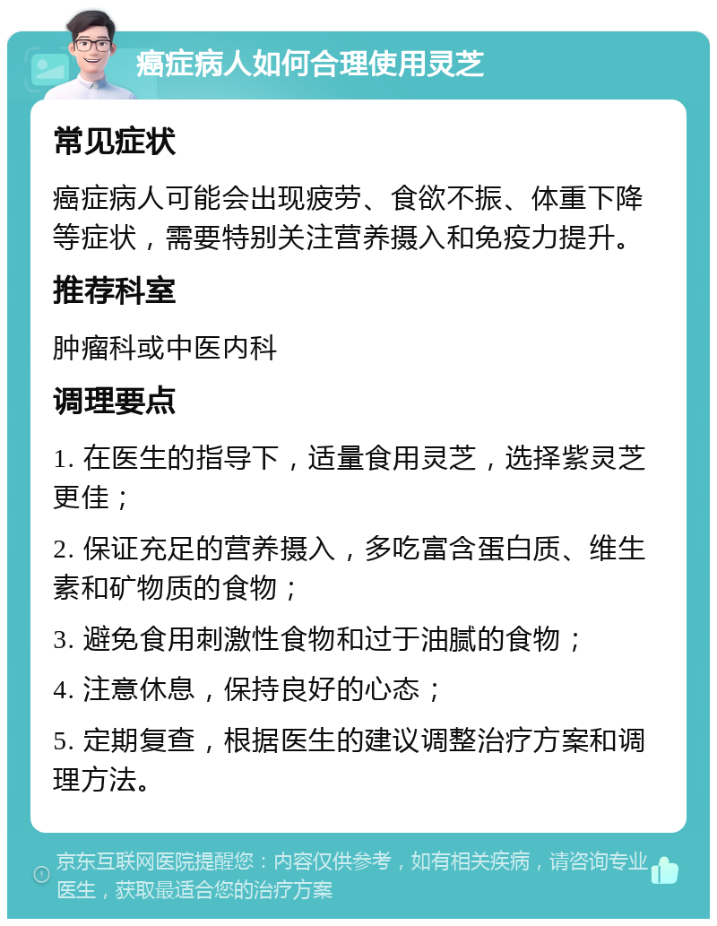 癌症病人如何合理使用灵芝 常见症状 癌症病人可能会出现疲劳、食欲不振、体重下降等症状，需要特别关注营养摄入和免疫力提升。 推荐科室 肿瘤科或中医内科 调理要点 1. 在医生的指导下，适量食用灵芝，选择紫灵芝更佳； 2. 保证充足的营养摄入，多吃富含蛋白质、维生素和矿物质的食物； 3. 避免食用刺激性食物和过于油腻的食物； 4. 注意休息，保持良好的心态； 5. 定期复查，根据医生的建议调整治疗方案和调理方法。