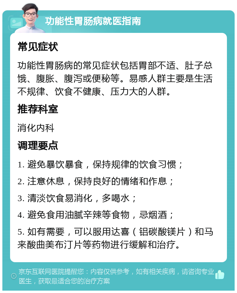 功能性胃肠病就医指南 常见症状 功能性胃肠病的常见症状包括胃部不适、肚子总饿、腹胀、腹泻或便秘等。易感人群主要是生活不规律、饮食不健康、压力大的人群。 推荐科室 消化内科 调理要点 1. 避免暴饮暴食，保持规律的饮食习惯； 2. 注意休息，保持良好的情绪和作息； 3. 清淡饮食易消化，多喝水； 4. 避免食用油腻辛辣等食物，忌烟酒； 5. 如有需要，可以服用达喜（铝碳酸镁片）和马来酸曲美布汀片等药物进行缓解和治疗。