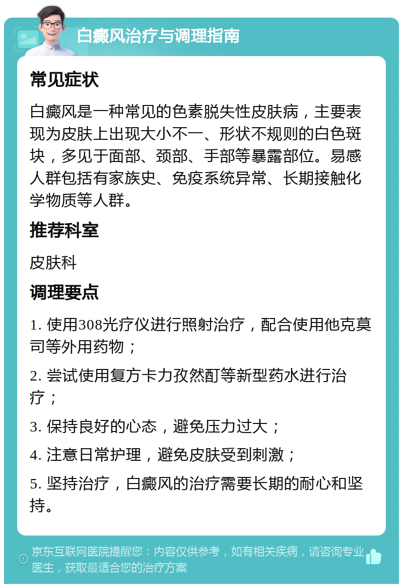 白癜风治疗与调理指南 常见症状 白癜风是一种常见的色素脱失性皮肤病，主要表现为皮肤上出现大小不一、形状不规则的白色斑块，多见于面部、颈部、手部等暴露部位。易感人群包括有家族史、免疫系统异常、长期接触化学物质等人群。 推荐科室 皮肤科 调理要点 1. 使用308光疗仪进行照射治疗，配合使用他克莫司等外用药物； 2. 尝试使用复方卡力孜然酊等新型药水进行治疗； 3. 保持良好的心态，避免压力过大； 4. 注意日常护理，避免皮肤受到刺激； 5. 坚持治疗，白癜风的治疗需要长期的耐心和坚持。