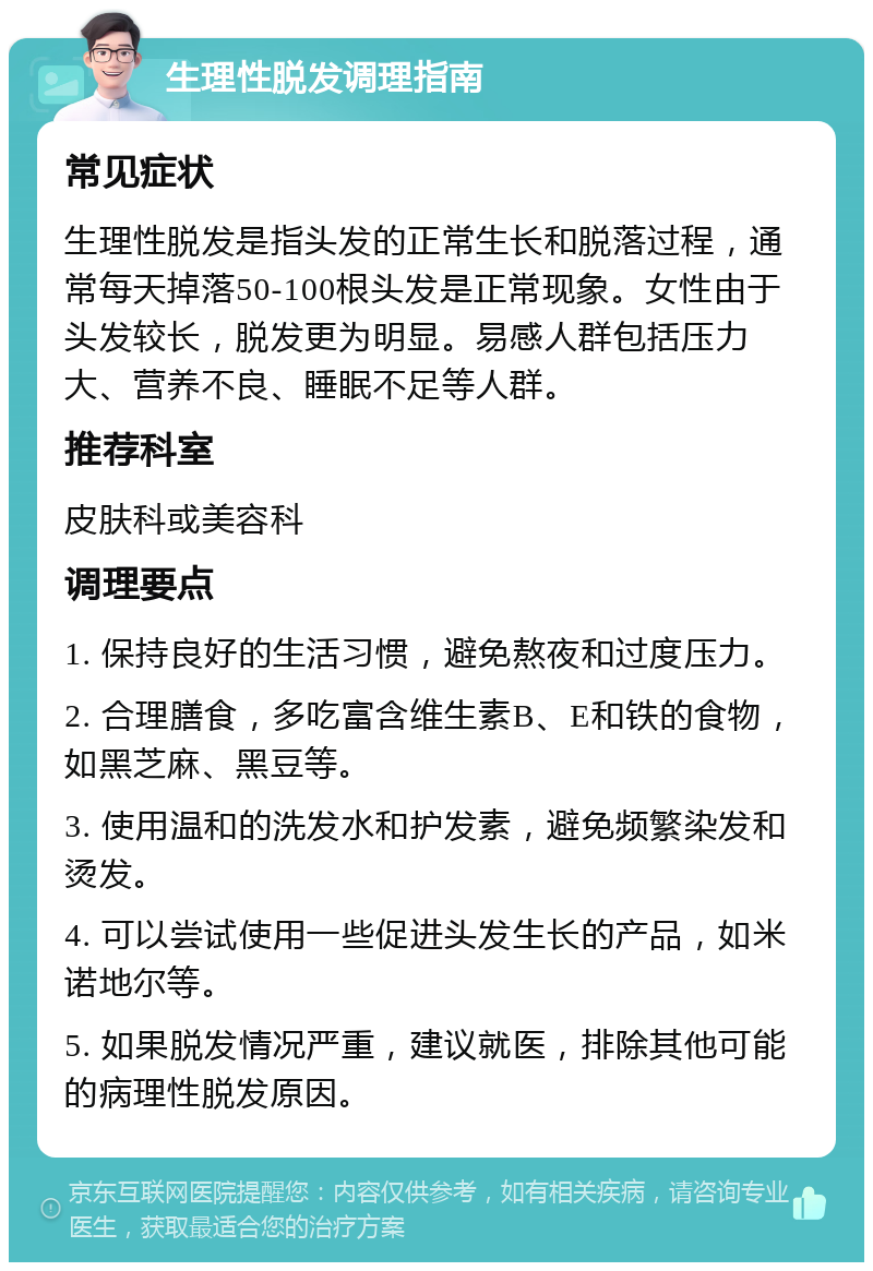 生理性脱发调理指南 常见症状 生理性脱发是指头发的正常生长和脱落过程，通常每天掉落50-100根头发是正常现象。女性由于头发较长，脱发更为明显。易感人群包括压力大、营养不良、睡眠不足等人群。 推荐科室 皮肤科或美容科 调理要点 1. 保持良好的生活习惯，避免熬夜和过度压力。 2. 合理膳食，多吃富含维生素B、E和铁的食物，如黑芝麻、黑豆等。 3. 使用温和的洗发水和护发素，避免频繁染发和烫发。 4. 可以尝试使用一些促进头发生长的产品，如米诺地尔等。 5. 如果脱发情况严重，建议就医，排除其他可能的病理性脱发原因。