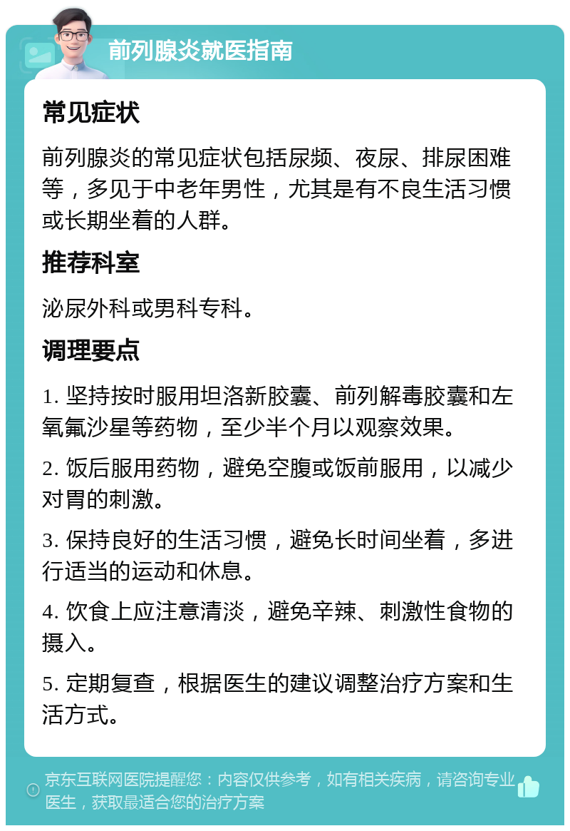 前列腺炎就医指南 常见症状 前列腺炎的常见症状包括尿频、夜尿、排尿困难等，多见于中老年男性，尤其是有不良生活习惯或长期坐着的人群。 推荐科室 泌尿外科或男科专科。 调理要点 1. 坚持按时服用坦洛新胶囊、前列解毒胶囊和左氧氟沙星等药物，至少半个月以观察效果。 2. 饭后服用药物，避免空腹或饭前服用，以减少对胃的刺激。 3. 保持良好的生活习惯，避免长时间坐着，多进行适当的运动和休息。 4. 饮食上应注意清淡，避免辛辣、刺激性食物的摄入。 5. 定期复查，根据医生的建议调整治疗方案和生活方式。