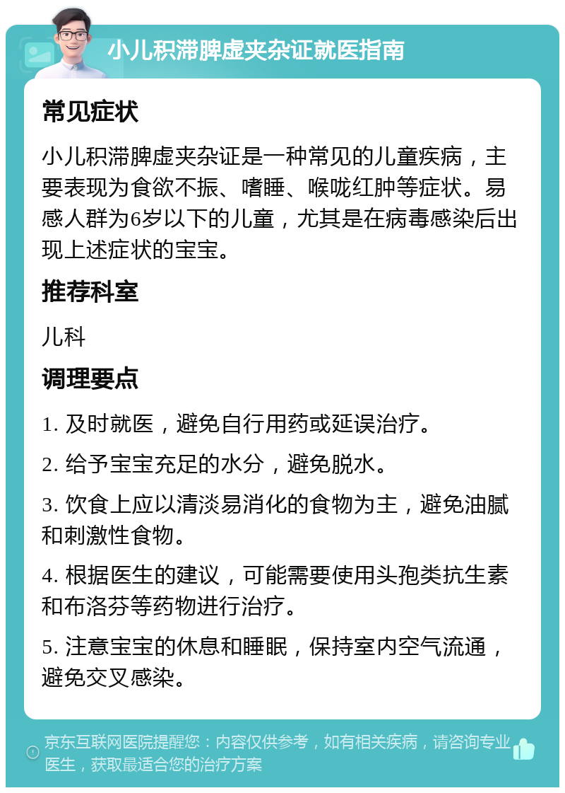 小儿积滞脾虚夹杂证就医指南 常见症状 小儿积滞脾虚夹杂证是一种常见的儿童疾病，主要表现为食欲不振、嗜睡、喉咙红肿等症状。易感人群为6岁以下的儿童，尤其是在病毒感染后出现上述症状的宝宝。 推荐科室 儿科 调理要点 1. 及时就医，避免自行用药或延误治疗。 2. 给予宝宝充足的水分，避免脱水。 3. 饮食上应以清淡易消化的食物为主，避免油腻和刺激性食物。 4. 根据医生的建议，可能需要使用头孢类抗生素和布洛芬等药物进行治疗。 5. 注意宝宝的休息和睡眠，保持室内空气流通，避免交叉感染。