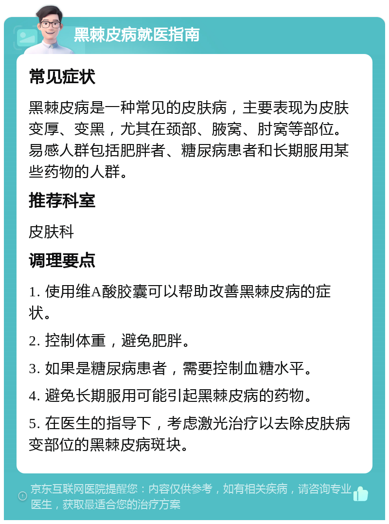 黑棘皮病就医指南 常见症状 黑棘皮病是一种常见的皮肤病，主要表现为皮肤变厚、变黑，尤其在颈部、腋窝、肘窝等部位。易感人群包括肥胖者、糖尿病患者和长期服用某些药物的人群。 推荐科室 皮肤科 调理要点 1. 使用维A酸胶囊可以帮助改善黑棘皮病的症状。 2. 控制体重，避免肥胖。 3. 如果是糖尿病患者，需要控制血糖水平。 4. 避免长期服用可能引起黑棘皮病的药物。 5. 在医生的指导下，考虑激光治疗以去除皮肤病变部位的黑棘皮病斑块。