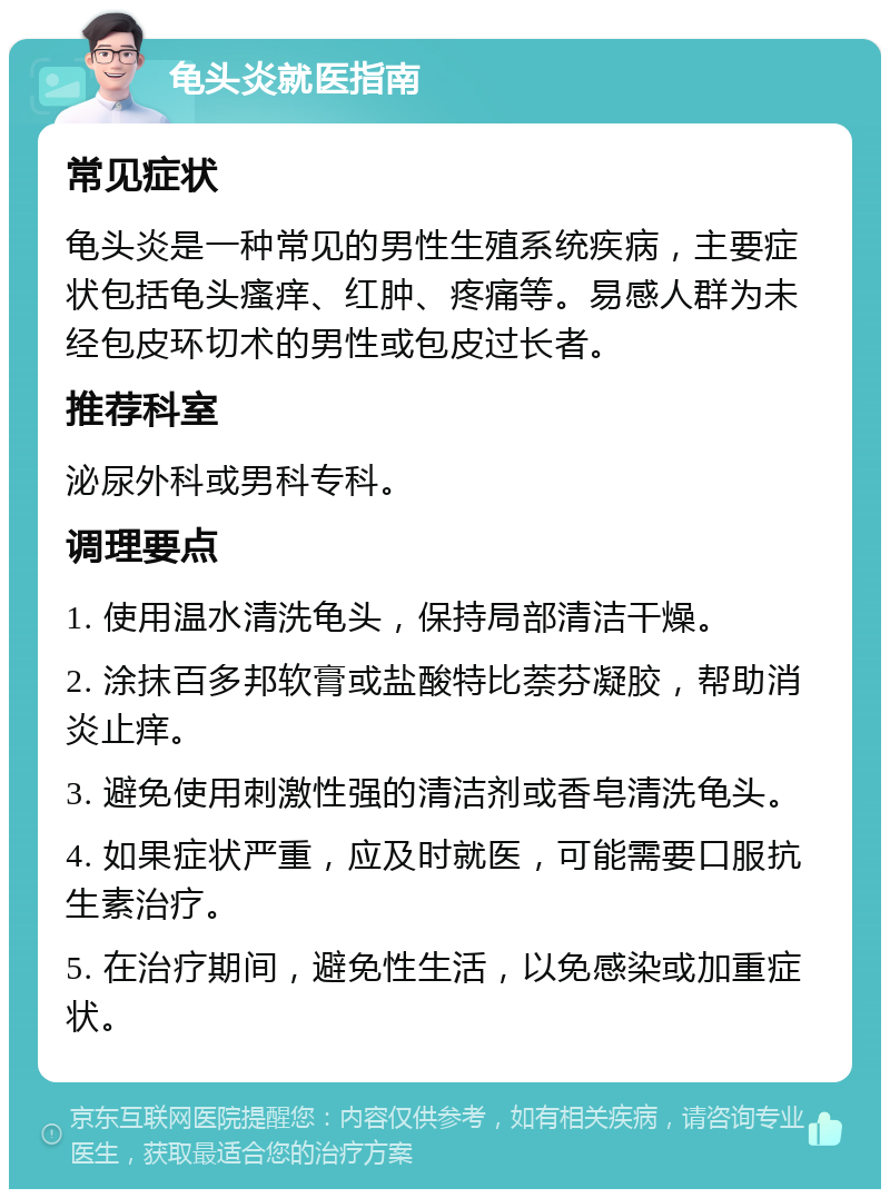 龟头炎就医指南 常见症状 龟头炎是一种常见的男性生殖系统疾病，主要症状包括龟头瘙痒、红肿、疼痛等。易感人群为未经包皮环切术的男性或包皮过长者。 推荐科室 泌尿外科或男科专科。 调理要点 1. 使用温水清洗龟头，保持局部清洁干燥。 2. 涂抹百多邦软膏或盐酸特比萘芬凝胶，帮助消炎止痒。 3. 避免使用刺激性强的清洁剂或香皂清洗龟头。 4. 如果症状严重，应及时就医，可能需要口服抗生素治疗。 5. 在治疗期间，避免性生活，以免感染或加重症状。