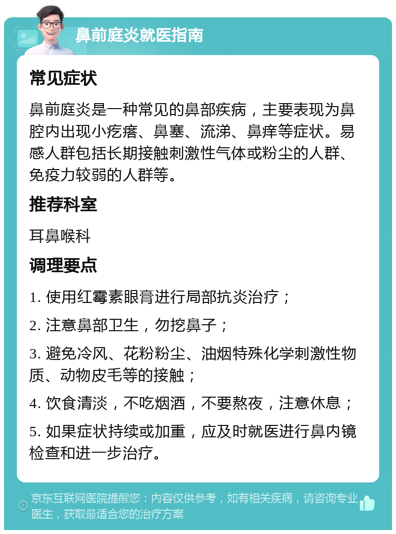 鼻前庭炎就医指南 常见症状 鼻前庭炎是一种常见的鼻部疾病，主要表现为鼻腔内出现小疙瘩、鼻塞、流涕、鼻痒等症状。易感人群包括长期接触刺激性气体或粉尘的人群、免疫力较弱的人群等。 推荐科室 耳鼻喉科 调理要点 1. 使用红霉素眼膏进行局部抗炎治疗； 2. 注意鼻部卫生，勿挖鼻子； 3. 避免冷风、花粉粉尘、油烟特殊化学刺激性物质、动物皮毛等的接触； 4. 饮食清淡，不吃烟酒，不要熬夜，注意休息； 5. 如果症状持续或加重，应及时就医进行鼻内镜检查和进一步治疗。