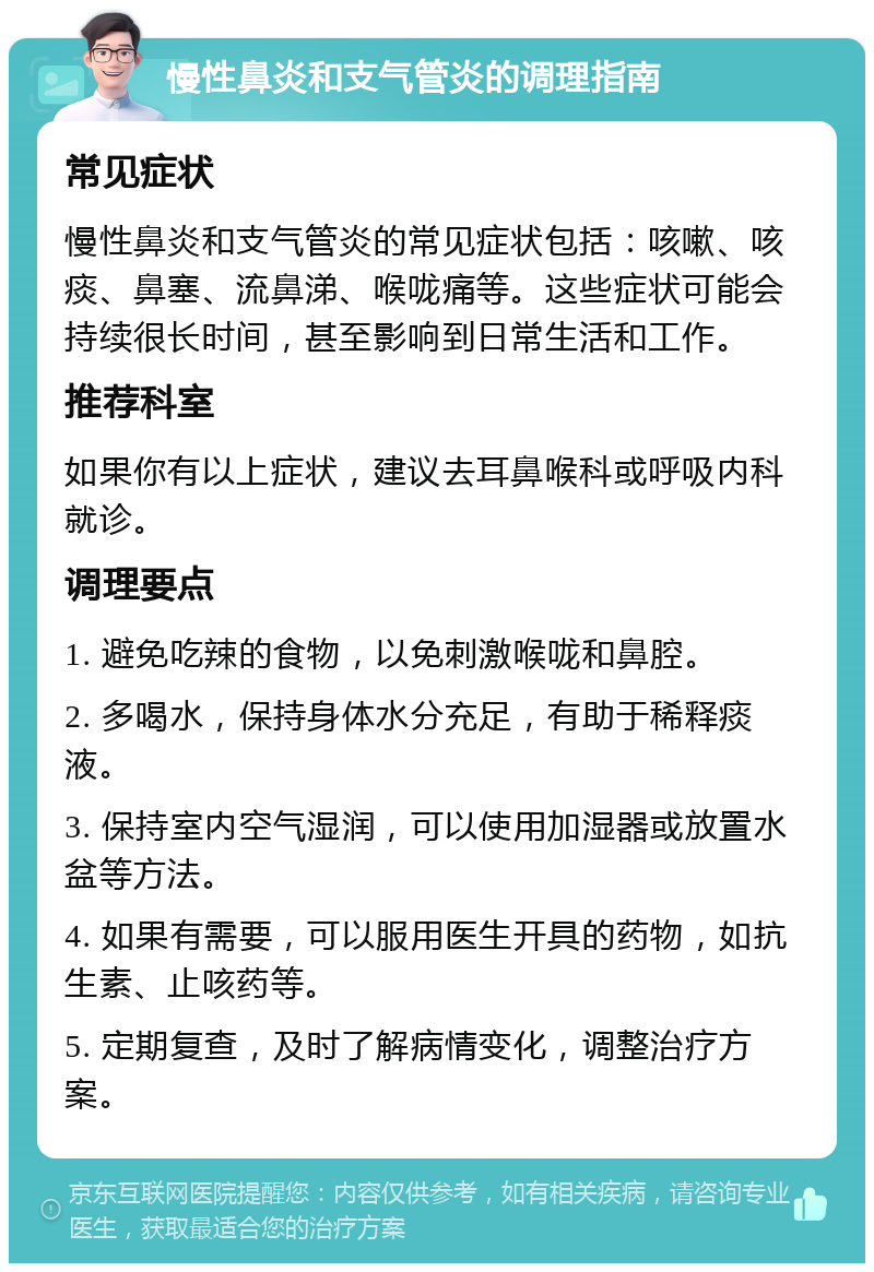 慢性鼻炎和支气管炎的调理指南 常见症状 慢性鼻炎和支气管炎的常见症状包括：咳嗽、咳痰、鼻塞、流鼻涕、喉咙痛等。这些症状可能会持续很长时间，甚至影响到日常生活和工作。 推荐科室 如果你有以上症状，建议去耳鼻喉科或呼吸内科就诊。 调理要点 1. 避免吃辣的食物，以免刺激喉咙和鼻腔。 2. 多喝水，保持身体水分充足，有助于稀释痰液。 3. 保持室内空气湿润，可以使用加湿器或放置水盆等方法。 4. 如果有需要，可以服用医生开具的药物，如抗生素、止咳药等。 5. 定期复查，及时了解病情变化，调整治疗方案。