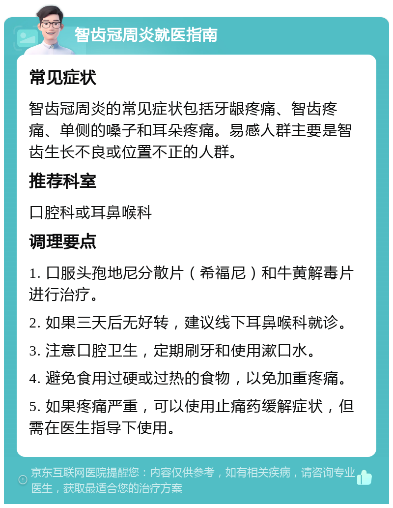 智齿冠周炎就医指南 常见症状 智齿冠周炎的常见症状包括牙龈疼痛、智齿疼痛、单侧的嗓子和耳朵疼痛。易感人群主要是智齿生长不良或位置不正的人群。 推荐科室 口腔科或耳鼻喉科 调理要点 1. 口服头孢地尼分散片（希福尼）和牛黄解毒片进行治疗。 2. 如果三天后无好转，建议线下耳鼻喉科就诊。 3. 注意口腔卫生，定期刷牙和使用漱口水。 4. 避免食用过硬或过热的食物，以免加重疼痛。 5. 如果疼痛严重，可以使用止痛药缓解症状，但需在医生指导下使用。