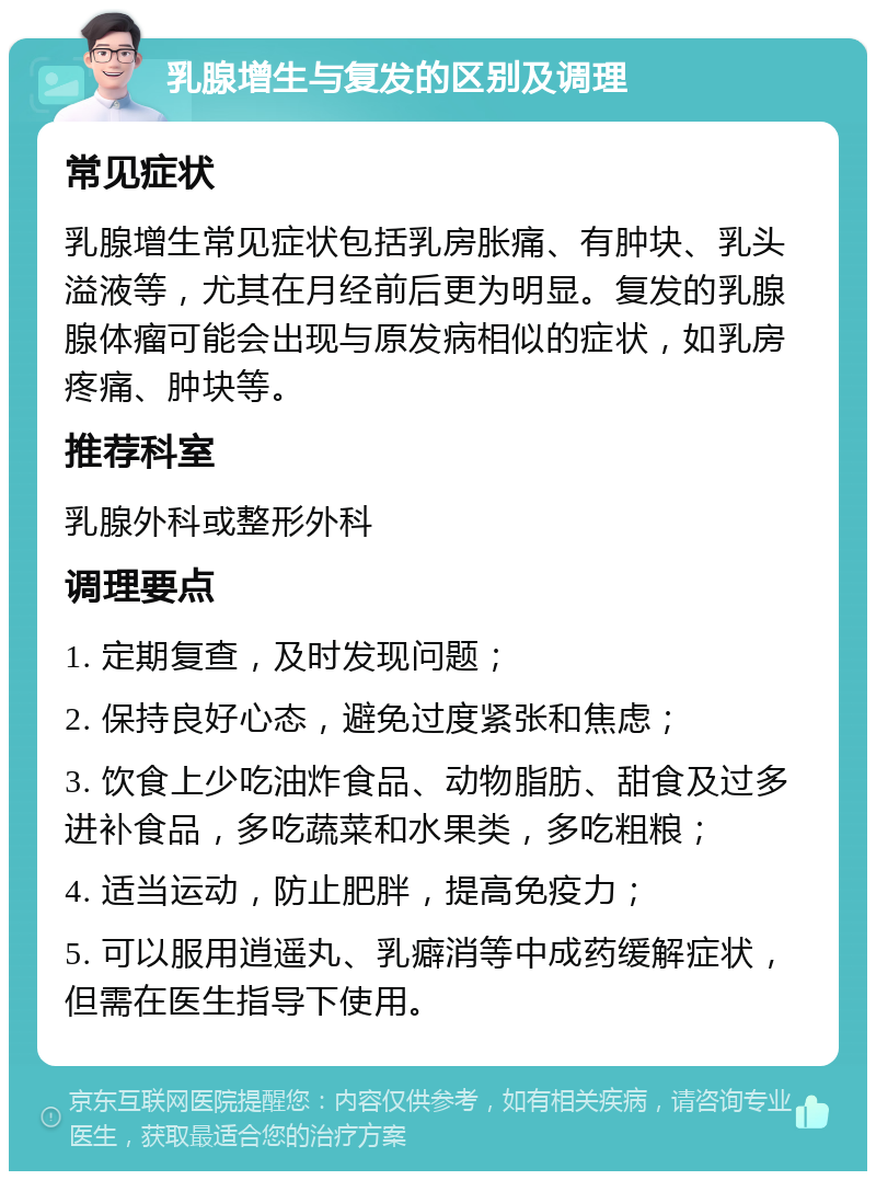 乳腺增生与复发的区别及调理 常见症状 乳腺增生常见症状包括乳房胀痛、有肿块、乳头溢液等，尤其在月经前后更为明显。复发的乳腺腺体瘤可能会出现与原发病相似的症状，如乳房疼痛、肿块等。 推荐科室 乳腺外科或整形外科 调理要点 1. 定期复查，及时发现问题； 2. 保持良好心态，避免过度紧张和焦虑； 3. 饮食上少吃油炸食品、动物脂肪、甜食及过多进补食品，多吃蔬菜和水果类，多吃粗粮； 4. 适当运动，防止肥胖，提高免疫力； 5. 可以服用逍遥丸、乳癖消等中成药缓解症状，但需在医生指导下使用。