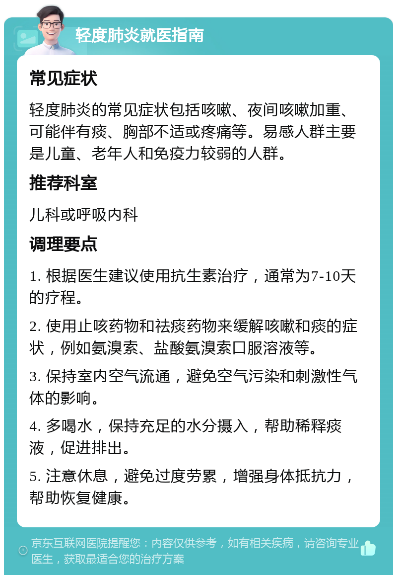 轻度肺炎就医指南 常见症状 轻度肺炎的常见症状包括咳嗽、夜间咳嗽加重、可能伴有痰、胸部不适或疼痛等。易感人群主要是儿童、老年人和免疫力较弱的人群。 推荐科室 儿科或呼吸内科 调理要点 1. 根据医生建议使用抗生素治疗，通常为7-10天的疗程。 2. 使用止咳药物和祛痰药物来缓解咳嗽和痰的症状，例如氨溴索、盐酸氨溴索口服溶液等。 3. 保持室内空气流通，避免空气污染和刺激性气体的影响。 4. 多喝水，保持充足的水分摄入，帮助稀释痰液，促进排出。 5. 注意休息，避免过度劳累，增强身体抵抗力，帮助恢复健康。