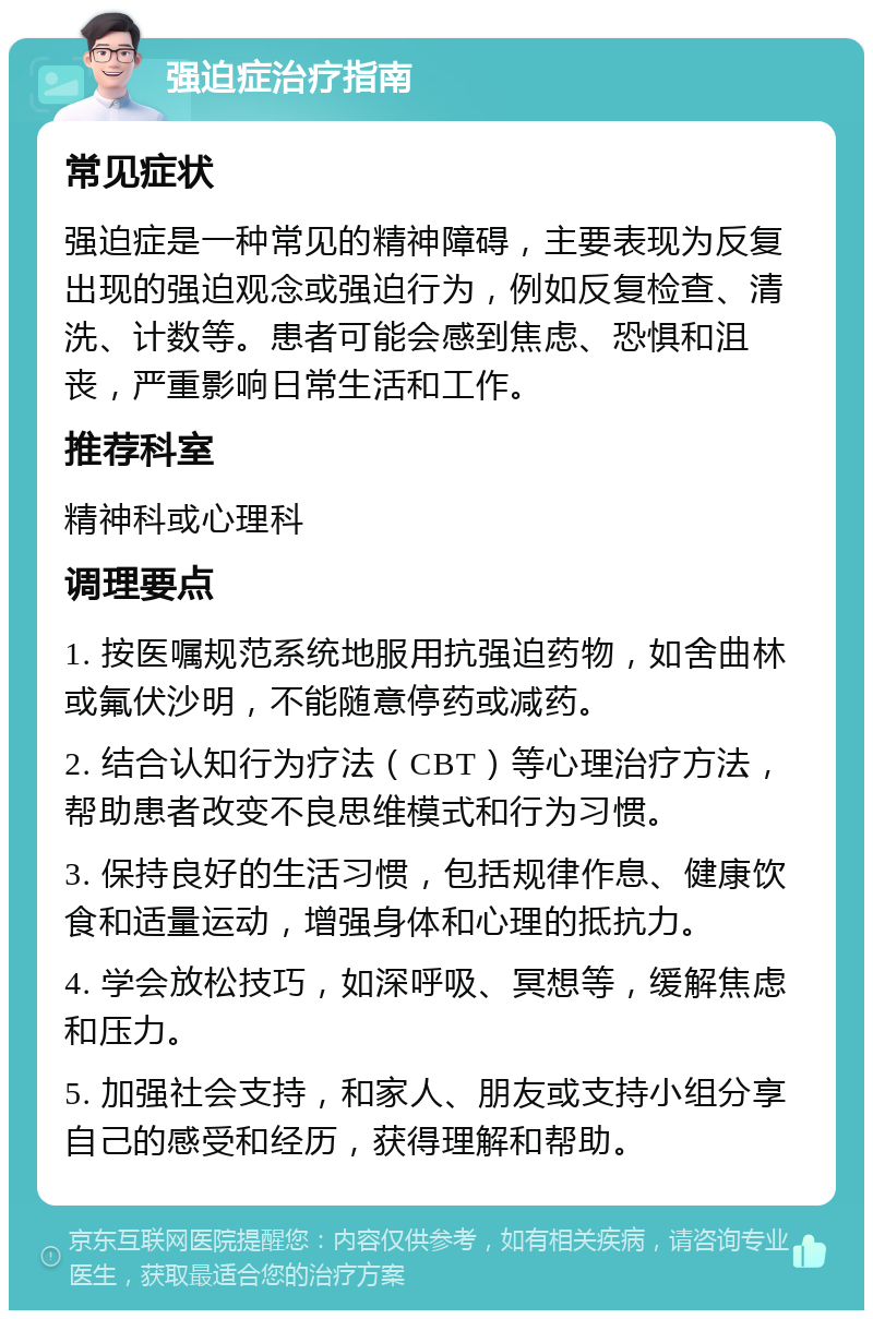 强迫症治疗指南 常见症状 强迫症是一种常见的精神障碍，主要表现为反复出现的强迫观念或强迫行为，例如反复检查、清洗、计数等。患者可能会感到焦虑、恐惧和沮丧，严重影响日常生活和工作。 推荐科室 精神科或心理科 调理要点 1. 按医嘱规范系统地服用抗强迫药物，如舍曲林或氟伏沙明，不能随意停药或减药。 2. 结合认知行为疗法（CBT）等心理治疗方法，帮助患者改变不良思维模式和行为习惯。 3. 保持良好的生活习惯，包括规律作息、健康饮食和适量运动，增强身体和心理的抵抗力。 4. 学会放松技巧，如深呼吸、冥想等，缓解焦虑和压力。 5. 加强社会支持，和家人、朋友或支持小组分享自己的感受和经历，获得理解和帮助。