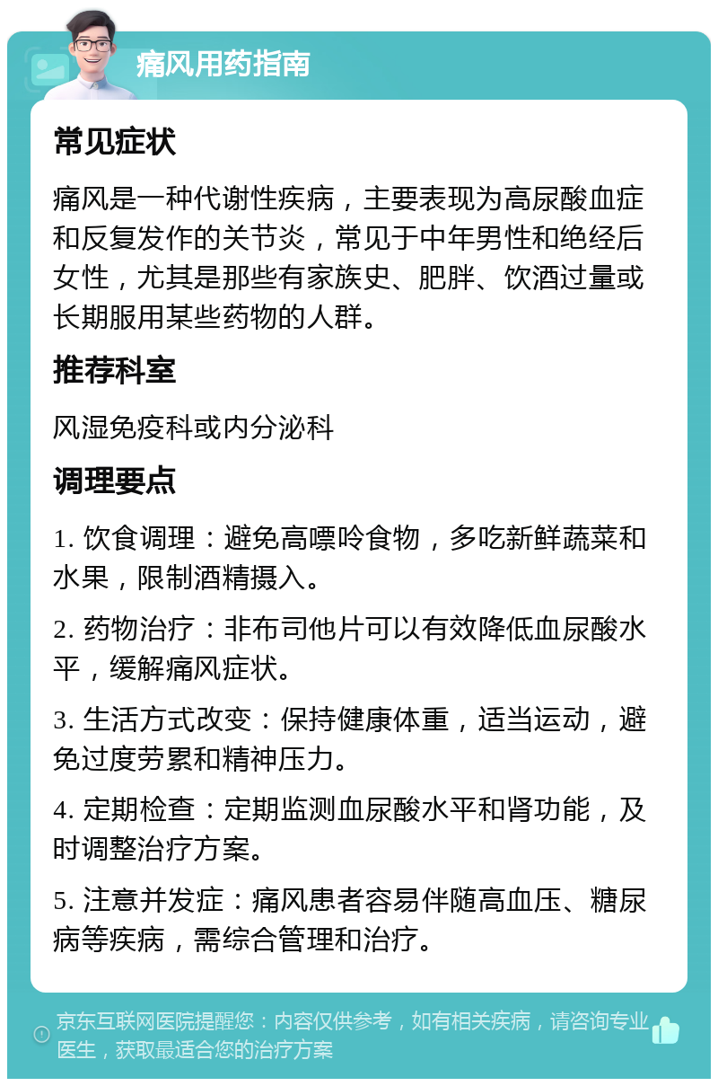 痛风用药指南 常见症状 痛风是一种代谢性疾病，主要表现为高尿酸血症和反复发作的关节炎，常见于中年男性和绝经后女性，尤其是那些有家族史、肥胖、饮酒过量或长期服用某些药物的人群。 推荐科室 风湿免疫科或内分泌科 调理要点 1. 饮食调理：避免高嘌呤食物，多吃新鲜蔬菜和水果，限制酒精摄入。 2. 药物治疗：非布司他片可以有效降低血尿酸水平，缓解痛风症状。 3. 生活方式改变：保持健康体重，适当运动，避免过度劳累和精神压力。 4. 定期检查：定期监测血尿酸水平和肾功能，及时调整治疗方案。 5. 注意并发症：痛风患者容易伴随高血压、糖尿病等疾病，需综合管理和治疗。