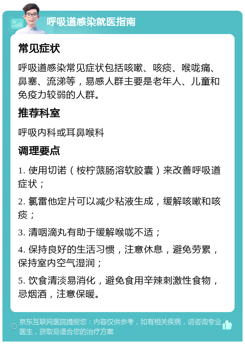 呼吸道感染就医指南 常见症状 呼吸道感染常见症状包括咳嗽、咳痰、喉咙痛、鼻塞、流涕等，易感人群主要是老年人、儿童和免疫力较弱的人群。 推荐科室 呼吸内科或耳鼻喉科 调理要点 1. 使用切诺（桉柠蒎肠溶软胶囊）来改善呼吸道症状； 2. 氯雷他定片可以减少粘液生成，缓解咳嗽和咳痰； 3. 清咽滴丸有助于缓解喉咙不适； 4. 保持良好的生活习惯，注意休息，避免劳累，保持室内空气湿润； 5. 饮食清淡易消化，避免食用辛辣刺激性食物，忌烟酒，注意保暖。