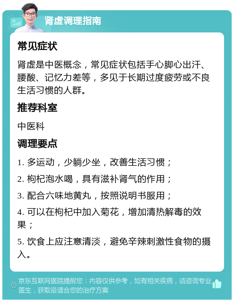 肾虚调理指南 常见症状 肾虚是中医概念，常见症状包括手心脚心出汗、腰酸、记忆力差等，多见于长期过度疲劳或不良生活习惯的人群。 推荐科室 中医科 调理要点 1. 多运动，少躺少坐，改善生活习惯； 2. 枸杞泡水喝，具有滋补肾气的作用； 3. 配合六味地黄丸，按照说明书服用； 4. 可以在枸杞中加入菊花，增加清热解毒的效果； 5. 饮食上应注意清淡，避免辛辣刺激性食物的摄入。