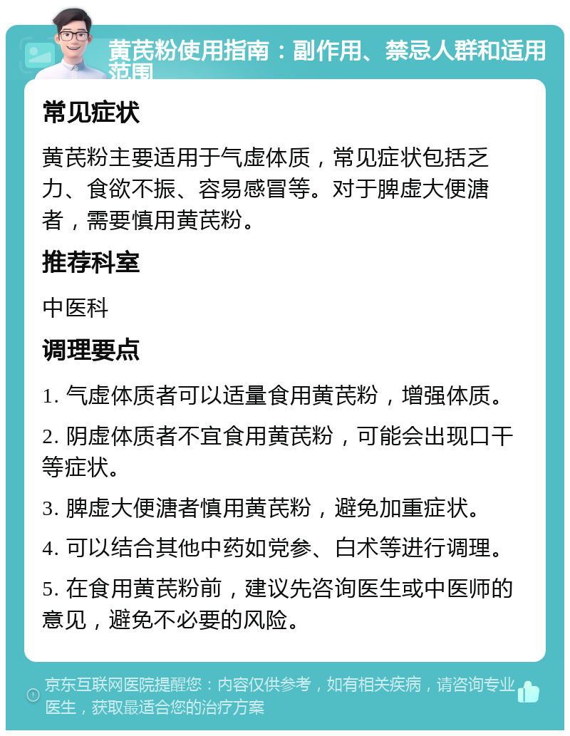 黄芪粉使用指南：副作用、禁忌人群和适用范围 常见症状 黄芪粉主要适用于气虚体质，常见症状包括乏力、食欲不振、容易感冒等。对于脾虚大便溏者，需要慎用黄芪粉。 推荐科室 中医科 调理要点 1. 气虚体质者可以适量食用黄芪粉，增强体质。 2. 阴虚体质者不宜食用黄芪粉，可能会出现口干等症状。 3. 脾虚大便溏者慎用黄芪粉，避免加重症状。 4. 可以结合其他中药如党参、白术等进行调理。 5. 在食用黄芪粉前，建议先咨询医生或中医师的意见，避免不必要的风险。