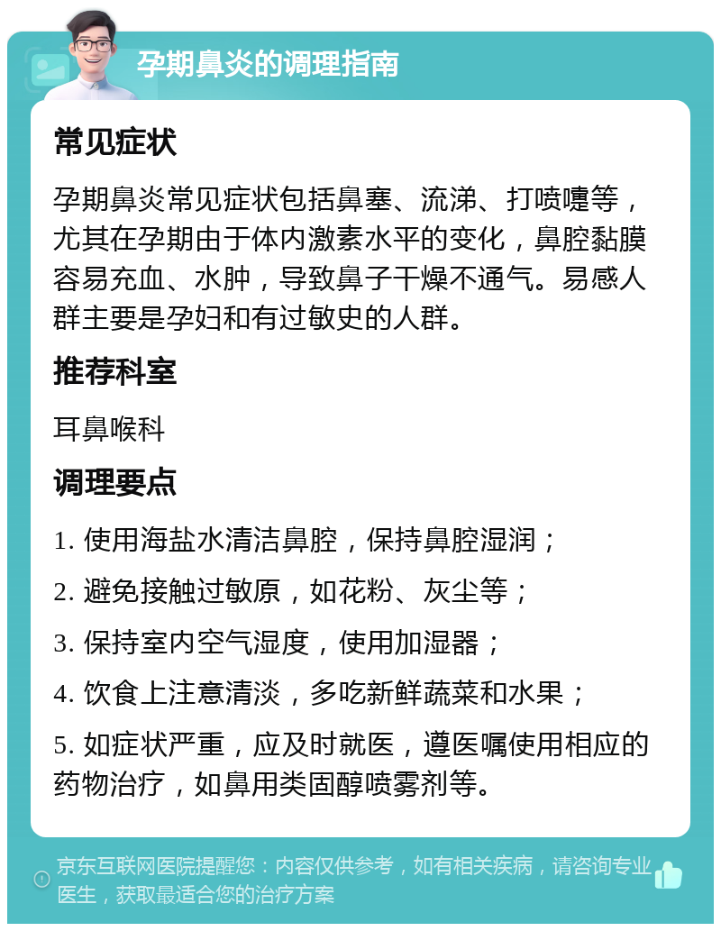 孕期鼻炎的调理指南 常见症状 孕期鼻炎常见症状包括鼻塞、流涕、打喷嚏等，尤其在孕期由于体内激素水平的变化，鼻腔黏膜容易充血、水肿，导致鼻子干燥不通气。易感人群主要是孕妇和有过敏史的人群。 推荐科室 耳鼻喉科 调理要点 1. 使用海盐水清洁鼻腔，保持鼻腔湿润； 2. 避免接触过敏原，如花粉、灰尘等； 3. 保持室内空气湿度，使用加湿器； 4. 饮食上注意清淡，多吃新鲜蔬菜和水果； 5. 如症状严重，应及时就医，遵医嘱使用相应的药物治疗，如鼻用类固醇喷雾剂等。