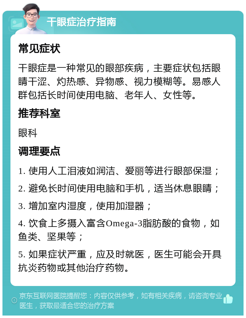 干眼症治疗指南 常见症状 干眼症是一种常见的眼部疾病，主要症状包括眼睛干涩、灼热感、异物感、视力模糊等。易感人群包括长时间使用电脑、老年人、女性等。 推荐科室 眼科 调理要点 1. 使用人工泪液如润洁、爱丽等进行眼部保湿； 2. 避免长时间使用电脑和手机，适当休息眼睛； 3. 增加室内湿度，使用加湿器； 4. 饮食上多摄入富含Omega-3脂肪酸的食物，如鱼类、坚果等； 5. 如果症状严重，应及时就医，医生可能会开具抗炎药物或其他治疗药物。