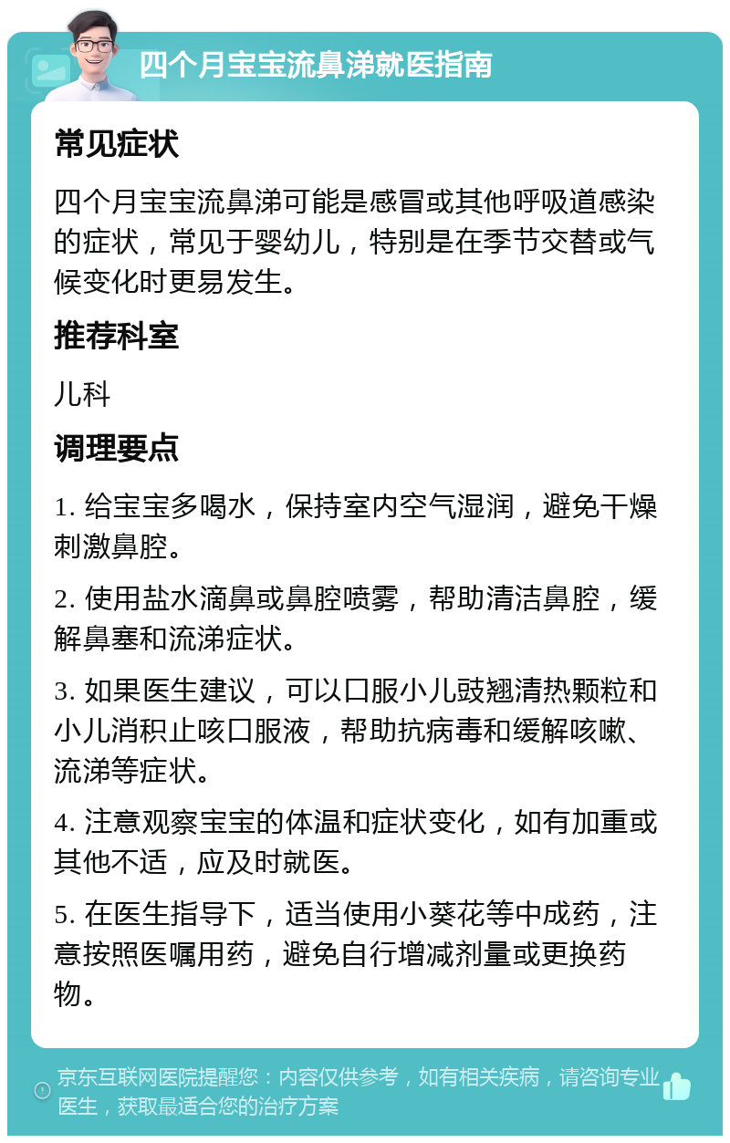 四个月宝宝流鼻涕就医指南 常见症状 四个月宝宝流鼻涕可能是感冒或其他呼吸道感染的症状，常见于婴幼儿，特别是在季节交替或气候变化时更易发生。 推荐科室 儿科 调理要点 1. 给宝宝多喝水，保持室内空气湿润，避免干燥刺激鼻腔。 2. 使用盐水滴鼻或鼻腔喷雾，帮助清洁鼻腔，缓解鼻塞和流涕症状。 3. 如果医生建议，可以口服小儿豉翘清热颗粒和小儿消积止咳口服液，帮助抗病毒和缓解咳嗽、流涕等症状。 4. 注意观察宝宝的体温和症状变化，如有加重或其他不适，应及时就医。 5. 在医生指导下，适当使用小葵花等中成药，注意按照医嘱用药，避免自行增减剂量或更换药物。