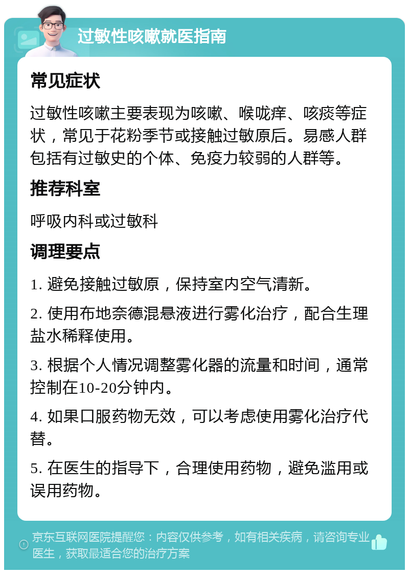 过敏性咳嗽就医指南 常见症状 过敏性咳嗽主要表现为咳嗽、喉咙痒、咳痰等症状，常见于花粉季节或接触过敏原后。易感人群包括有过敏史的个体、免疫力较弱的人群等。 推荐科室 呼吸内科或过敏科 调理要点 1. 避免接触过敏原，保持室内空气清新。 2. 使用布地奈德混悬液进行雾化治疗，配合生理盐水稀释使用。 3. 根据个人情况调整雾化器的流量和时间，通常控制在10-20分钟内。 4. 如果口服药物无效，可以考虑使用雾化治疗代替。 5. 在医生的指导下，合理使用药物，避免滥用或误用药物。