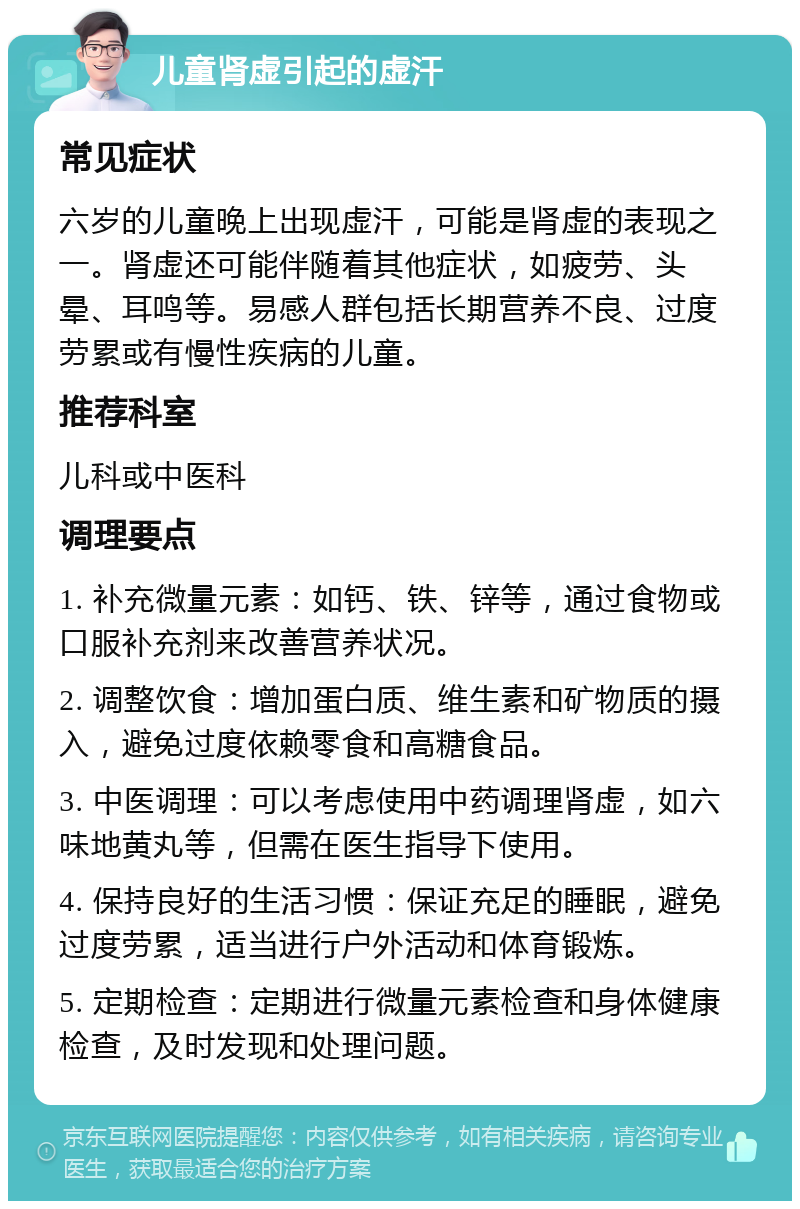 儿童肾虚引起的虚汗 常见症状 六岁的儿童晚上出现虚汗，可能是肾虚的表现之一。肾虚还可能伴随着其他症状，如疲劳、头晕、耳鸣等。易感人群包括长期营养不良、过度劳累或有慢性疾病的儿童。 推荐科室 儿科或中医科 调理要点 1. 补充微量元素：如钙、铁、锌等，通过食物或口服补充剂来改善营养状况。 2. 调整饮食：增加蛋白质、维生素和矿物质的摄入，避免过度依赖零食和高糖食品。 3. 中医调理：可以考虑使用中药调理肾虚，如六味地黄丸等，但需在医生指导下使用。 4. 保持良好的生活习惯：保证充足的睡眠，避免过度劳累，适当进行户外活动和体育锻炼。 5. 定期检查：定期进行微量元素检查和身体健康检查，及时发现和处理问题。