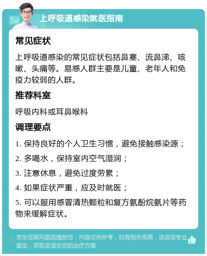 上呼吸道感染就医指南 常见症状 上呼吸道感染的常见症状包括鼻塞、流鼻涕、咳嗽、头痛等。易感人群主要是儿童、老年人和免疫力较弱的人群。 推荐科室 呼吸内科或耳鼻喉科 调理要点 1. 保持良好的个人卫生习惯，避免接触感染源； 2. 多喝水，保持室内空气湿润； 3. 注意休息，避免过度劳累； 4. 如果症状严重，应及时就医； 5. 可以服用感冒清热颗粒和复方氨酚烷氨片等药物来缓解症状。