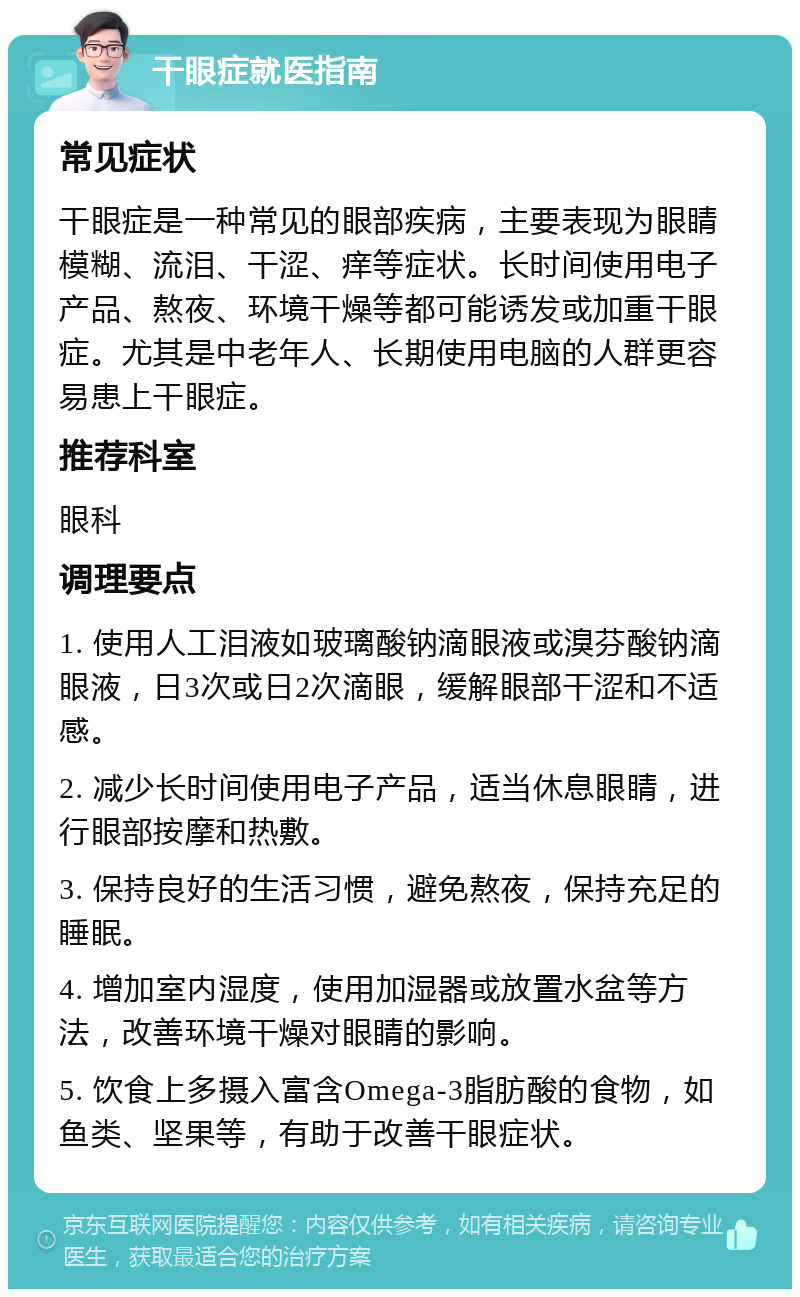 干眼症就医指南 常见症状 干眼症是一种常见的眼部疾病，主要表现为眼睛模糊、流泪、干涩、痒等症状。长时间使用电子产品、熬夜、环境干燥等都可能诱发或加重干眼症。尤其是中老年人、长期使用电脑的人群更容易患上干眼症。 推荐科室 眼科 调理要点 1. 使用人工泪液如玻璃酸钠滴眼液或溴芬酸钠滴眼液，日3次或日2次滴眼，缓解眼部干涩和不适感。 2. 减少长时间使用电子产品，适当休息眼睛，进行眼部按摩和热敷。 3. 保持良好的生活习惯，避免熬夜，保持充足的睡眠。 4. 增加室内湿度，使用加湿器或放置水盆等方法，改善环境干燥对眼睛的影响。 5. 饮食上多摄入富含Omega-3脂肪酸的食物，如鱼类、坚果等，有助于改善干眼症状。