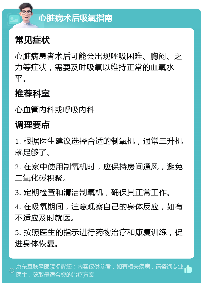 心脏病术后吸氧指南 常见症状 心脏病患者术后可能会出现呼吸困难、胸闷、乏力等症状，需要及时吸氧以维持正常的血氧水平。 推荐科室 心血管内科或呼吸内科 调理要点 1. 根据医生建议选择合适的制氧机，通常三升机就足够了。 2. 在家中使用制氧机时，应保持房间通风，避免二氧化碳积聚。 3. 定期检查和清洁制氧机，确保其正常工作。 4. 在吸氧期间，注意观察自己的身体反应，如有不适应及时就医。 5. 按照医生的指示进行药物治疗和康复训练，促进身体恢复。