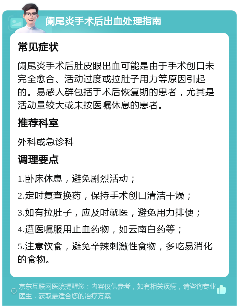 阑尾炎手术后出血处理指南 常见症状 阑尾炎手术后肚皮眼出血可能是由于手术创口未完全愈合、活动过度或拉肚子用力等原因引起的。易感人群包括手术后恢复期的患者，尤其是活动量较大或未按医嘱休息的患者。 推荐科室 外科或急诊科 调理要点 1.卧床休息，避免剧烈活动； 2.定时复查换药，保持手术创口清洁干燥； 3.如有拉肚子，应及时就医，避免用力排便； 4.遵医嘱服用止血药物，如云南白药等； 5.注意饮食，避免辛辣刺激性食物，多吃易消化的食物。