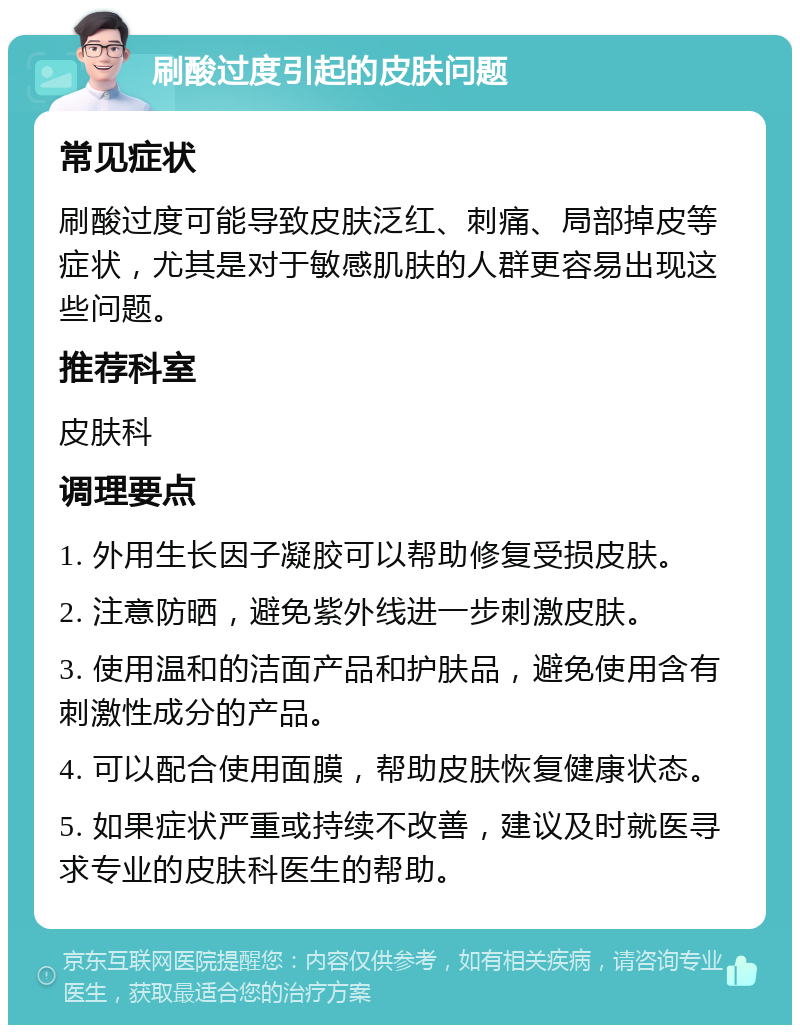 刷酸过度引起的皮肤问题 常见症状 刷酸过度可能导致皮肤泛红、刺痛、局部掉皮等症状，尤其是对于敏感肌肤的人群更容易出现这些问题。 推荐科室 皮肤科 调理要点 1. 外用生长因子凝胶可以帮助修复受损皮肤。 2. 注意防晒，避免紫外线进一步刺激皮肤。 3. 使用温和的洁面产品和护肤品，避免使用含有刺激性成分的产品。 4. 可以配合使用面膜，帮助皮肤恢复健康状态。 5. 如果症状严重或持续不改善，建议及时就医寻求专业的皮肤科医生的帮助。