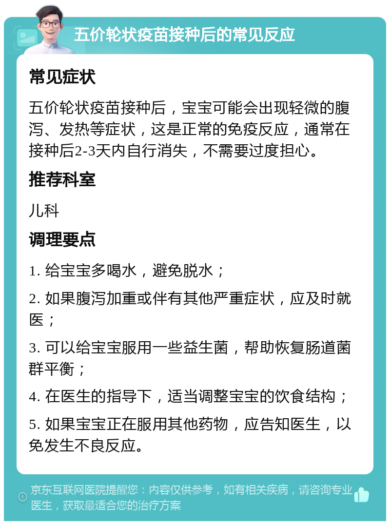 五价轮状疫苗接种后的常见反应 常见症状 五价轮状疫苗接种后，宝宝可能会出现轻微的腹泻、发热等症状，这是正常的免疫反应，通常在接种后2-3天内自行消失，不需要过度担心。 推荐科室 儿科 调理要点 1. 给宝宝多喝水，避免脱水； 2. 如果腹泻加重或伴有其他严重症状，应及时就医； 3. 可以给宝宝服用一些益生菌，帮助恢复肠道菌群平衡； 4. 在医生的指导下，适当调整宝宝的饮食结构； 5. 如果宝宝正在服用其他药物，应告知医生，以免发生不良反应。