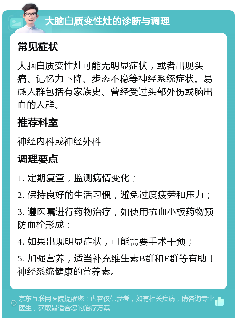 大脑白质变性灶的诊断与调理 常见症状 大脑白质变性灶可能无明显症状，或者出现头痛、记忆力下降、步态不稳等神经系统症状。易感人群包括有家族史、曾经受过头部外伤或脑出血的人群。 推荐科室 神经内科或神经外科 调理要点 1. 定期复查，监测病情变化； 2. 保持良好的生活习惯，避免过度疲劳和压力； 3. 遵医嘱进行药物治疗，如使用抗血小板药物预防血栓形成； 4. 如果出现明显症状，可能需要手术干预； 5. 加强营养，适当补充维生素B群和E群等有助于神经系统健康的营养素。