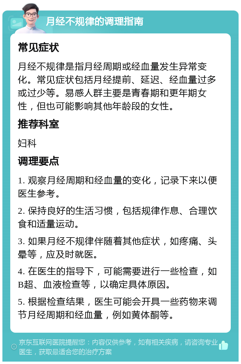 月经不规律的调理指南 常见症状 月经不规律是指月经周期或经血量发生异常变化。常见症状包括月经提前、延迟、经血量过多或过少等。易感人群主要是青春期和更年期女性，但也可能影响其他年龄段的女性。 推荐科室 妇科 调理要点 1. 观察月经周期和经血量的变化，记录下来以便医生参考。 2. 保持良好的生活习惯，包括规律作息、合理饮食和适量运动。 3. 如果月经不规律伴随着其他症状，如疼痛、头晕等，应及时就医。 4. 在医生的指导下，可能需要进行一些检查，如B超、血液检查等，以确定具体原因。 5. 根据检查结果，医生可能会开具一些药物来调节月经周期和经血量，例如黄体酮等。