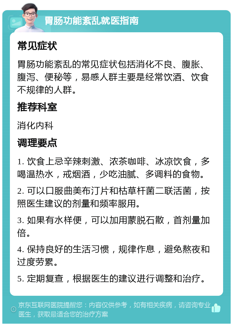 胃肠功能紊乱就医指南 常见症状 胃肠功能紊乱的常见症状包括消化不良、腹胀、腹泻、便秘等，易感人群主要是经常饮酒、饮食不规律的人群。 推荐科室 消化内科 调理要点 1. 饮食上忌辛辣刺激、浓茶咖啡、冰凉饮食，多喝温热水，戒烟酒，少吃油腻、多调料的食物。 2. 可以口服曲美布汀片和枯草杆菌二联活菌，按照医生建议的剂量和频率服用。 3. 如果有水样便，可以加用蒙脱石散，首剂量加倍。 4. 保持良好的生活习惯，规律作息，避免熬夜和过度劳累。 5. 定期复查，根据医生的建议进行调整和治疗。