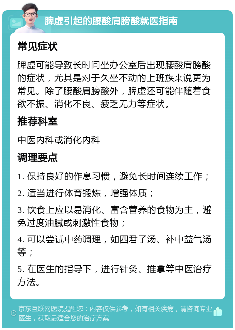 脾虚引起的腰酸肩膀酸就医指南 常见症状 脾虚可能导致长时间坐办公室后出现腰酸肩膀酸的症状，尤其是对于久坐不动的上班族来说更为常见。除了腰酸肩膀酸外，脾虚还可能伴随着食欲不振、消化不良、疲乏无力等症状。 推荐科室 中医内科或消化内科 调理要点 1. 保持良好的作息习惯，避免长时间连续工作； 2. 适当进行体育锻炼，增强体质； 3. 饮食上应以易消化、富含营养的食物为主，避免过度油腻或刺激性食物； 4. 可以尝试中药调理，如四君子汤、补中益气汤等； 5. 在医生的指导下，进行针灸、推拿等中医治疗方法。