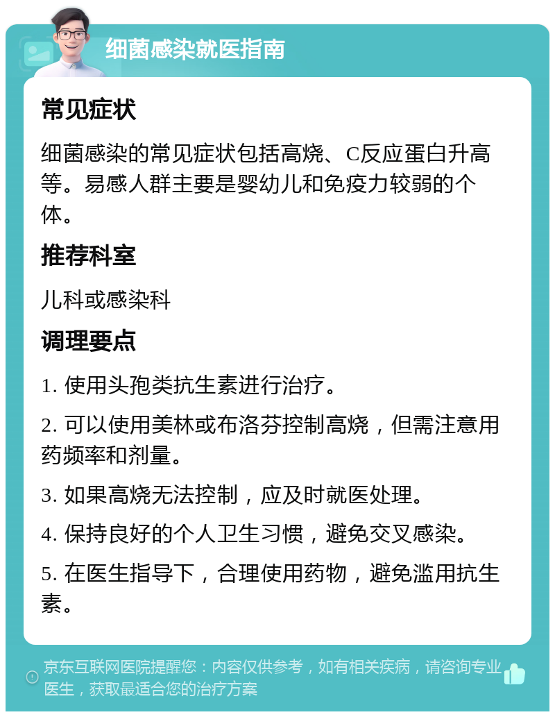 细菌感染就医指南 常见症状 细菌感染的常见症状包括高烧、C反应蛋白升高等。易感人群主要是婴幼儿和免疫力较弱的个体。 推荐科室 儿科或感染科 调理要点 1. 使用头孢类抗生素进行治疗。 2. 可以使用美林或布洛芬控制高烧，但需注意用药频率和剂量。 3. 如果高烧无法控制，应及时就医处理。 4. 保持良好的个人卫生习惯，避免交叉感染。 5. 在医生指导下，合理使用药物，避免滥用抗生素。