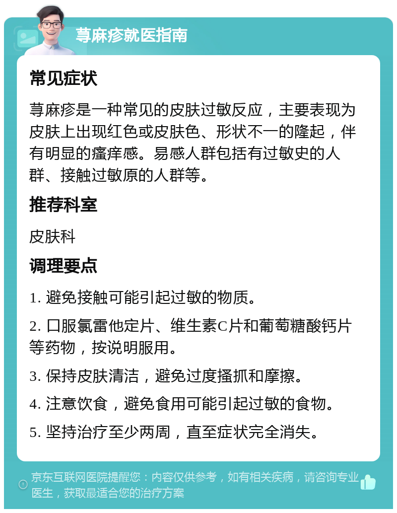 荨麻疹就医指南 常见症状 荨麻疹是一种常见的皮肤过敏反应，主要表现为皮肤上出现红色或皮肤色、形状不一的隆起，伴有明显的瘙痒感。易感人群包括有过敏史的人群、接触过敏原的人群等。 推荐科室 皮肤科 调理要点 1. 避免接触可能引起过敏的物质。 2. 口服氯雷他定片、维生素C片和葡萄糖酸钙片等药物，按说明服用。 3. 保持皮肤清洁，避免过度搔抓和摩擦。 4. 注意饮食，避免食用可能引起过敏的食物。 5. 坚持治疗至少两周，直至症状完全消失。