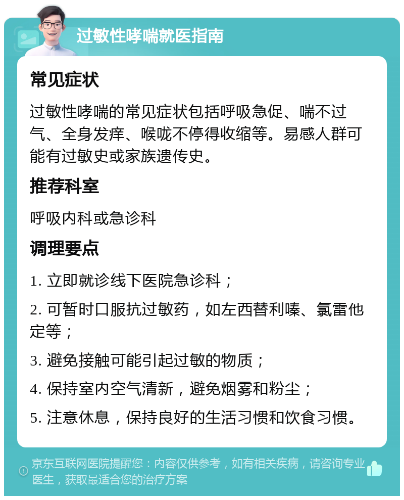 过敏性哮喘就医指南 常见症状 过敏性哮喘的常见症状包括呼吸急促、喘不过气、全身发痒、喉咙不停得收缩等。易感人群可能有过敏史或家族遗传史。 推荐科室 呼吸内科或急诊科 调理要点 1. 立即就诊线下医院急诊科； 2. 可暂时口服抗过敏药，如左西替利嗪、氯雷他定等； 3. 避免接触可能引起过敏的物质； 4. 保持室内空气清新，避免烟雾和粉尘； 5. 注意休息，保持良好的生活习惯和饮食习惯。