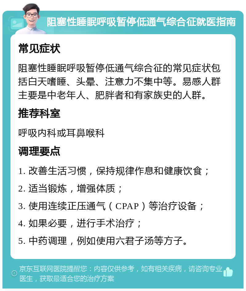 阻塞性睡眠呼吸暂停低通气综合征就医指南 常见症状 阻塞性睡眠呼吸暂停低通气综合征的常见症状包括白天嗜睡、头晕、注意力不集中等。易感人群主要是中老年人、肥胖者和有家族史的人群。 推荐科室 呼吸内科或耳鼻喉科 调理要点 1. 改善生活习惯，保持规律作息和健康饮食； 2. 适当锻炼，增强体质； 3. 使用连续正压通气（CPAP）等治疗设备； 4. 如果必要，进行手术治疗； 5. 中药调理，例如使用六君子汤等方子。