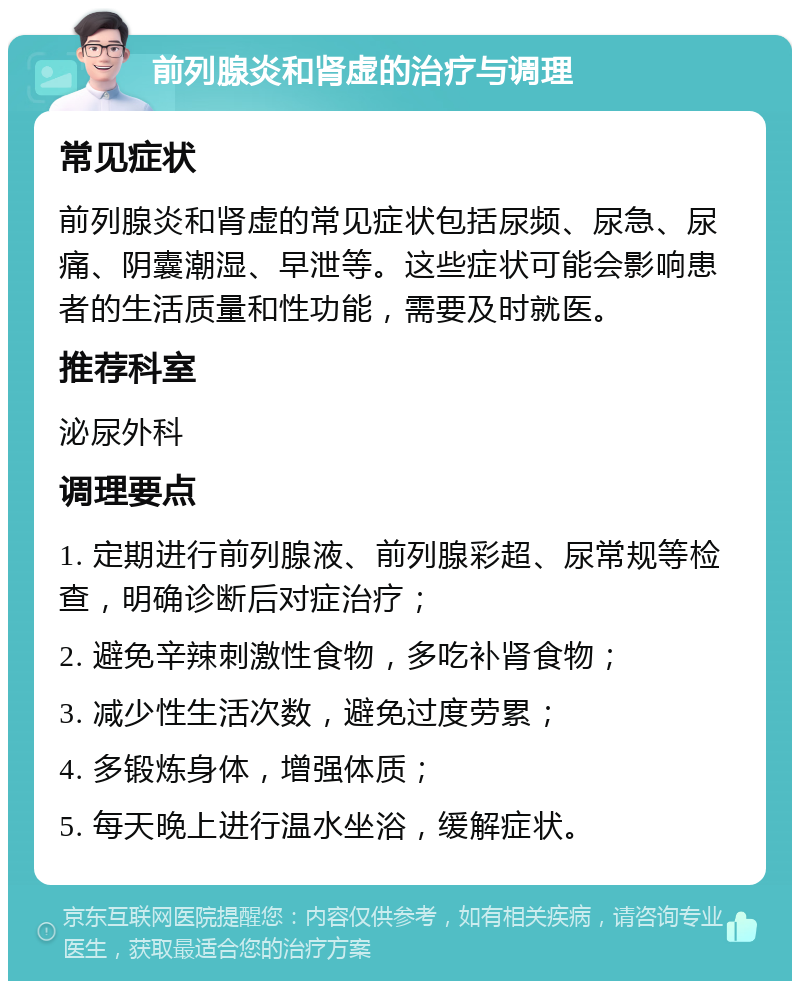 前列腺炎和肾虚的治疗与调理 常见症状 前列腺炎和肾虚的常见症状包括尿频、尿急、尿痛、阴囊潮湿、早泄等。这些症状可能会影响患者的生活质量和性功能，需要及时就医。 推荐科室 泌尿外科 调理要点 1. 定期进行前列腺液、前列腺彩超、尿常规等检查，明确诊断后对症治疗； 2. 避免辛辣刺激性食物，多吃补肾食物； 3. 减少性生活次数，避免过度劳累； 4. 多锻炼身体，增强体质； 5. 每天晚上进行温水坐浴，缓解症状。