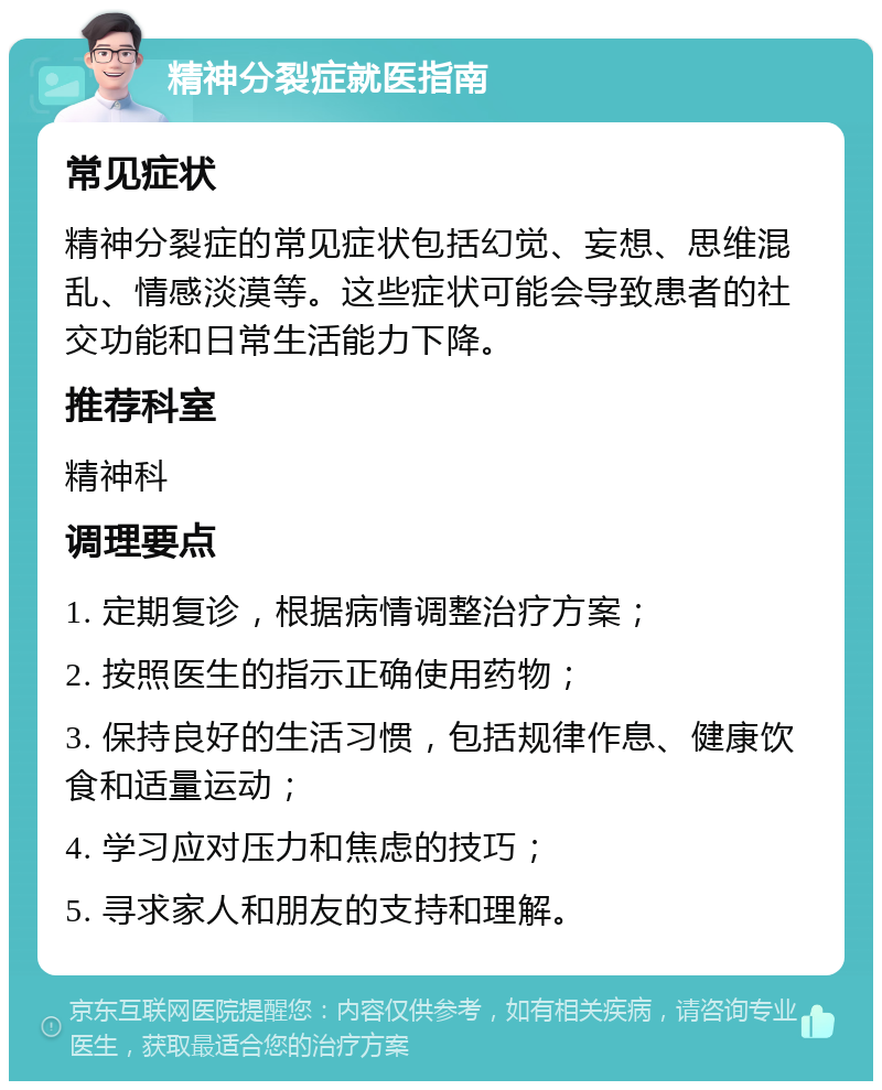 精神分裂症就医指南 常见症状 精神分裂症的常见症状包括幻觉、妄想、思维混乱、情感淡漠等。这些症状可能会导致患者的社交功能和日常生活能力下降。 推荐科室 精神科 调理要点 1. 定期复诊，根据病情调整治疗方案； 2. 按照医生的指示正确使用药物； 3. 保持良好的生活习惯，包括规律作息、健康饮食和适量运动； 4. 学习应对压力和焦虑的技巧； 5. 寻求家人和朋友的支持和理解。