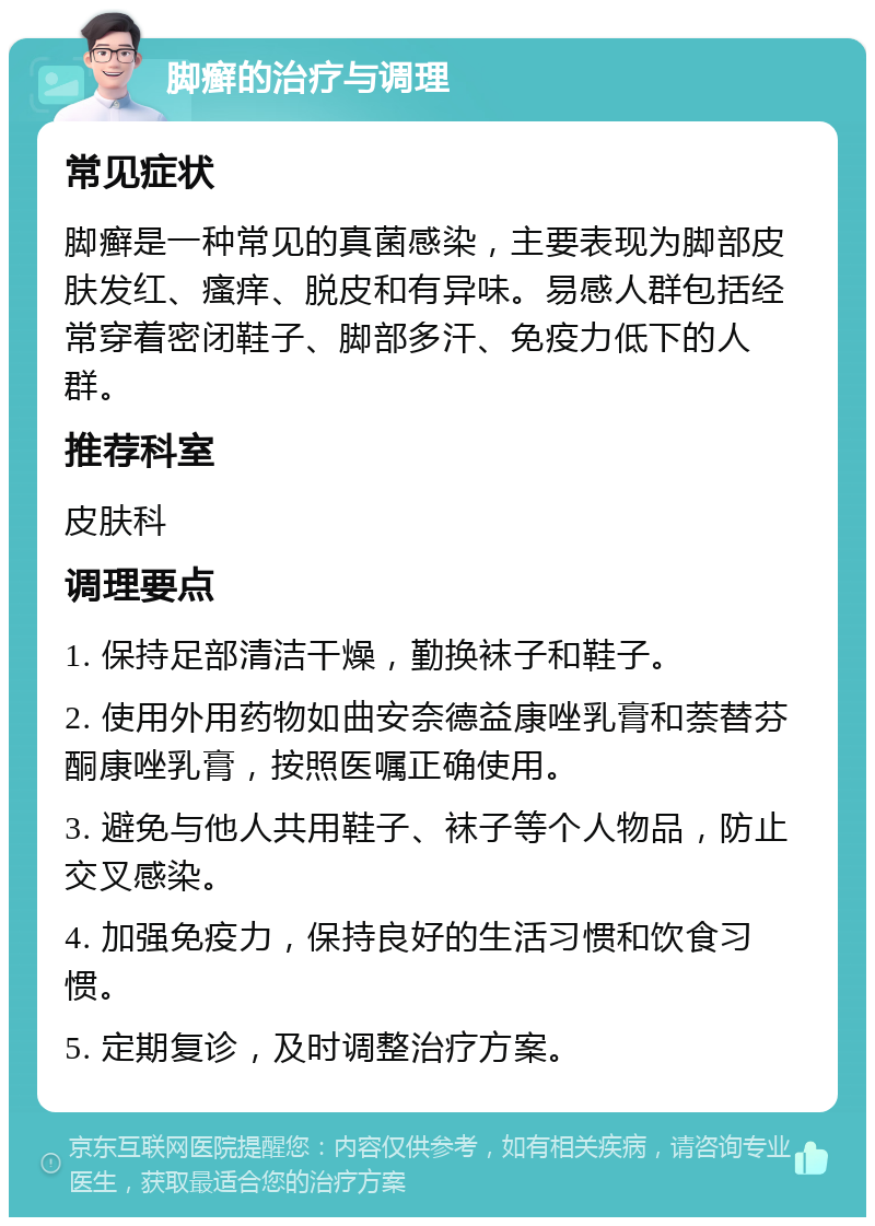 脚癣的治疗与调理 常见症状 脚癣是一种常见的真菌感染，主要表现为脚部皮肤发红、瘙痒、脱皮和有异味。易感人群包括经常穿着密闭鞋子、脚部多汗、免疫力低下的人群。 推荐科室 皮肤科 调理要点 1. 保持足部清洁干燥，勤换袜子和鞋子。 2. 使用外用药物如曲安奈德益康唑乳膏和萘替芬酮康唑乳膏，按照医嘱正确使用。 3. 避免与他人共用鞋子、袜子等个人物品，防止交叉感染。 4. 加强免疫力，保持良好的生活习惯和饮食习惯。 5. 定期复诊，及时调整治疗方案。