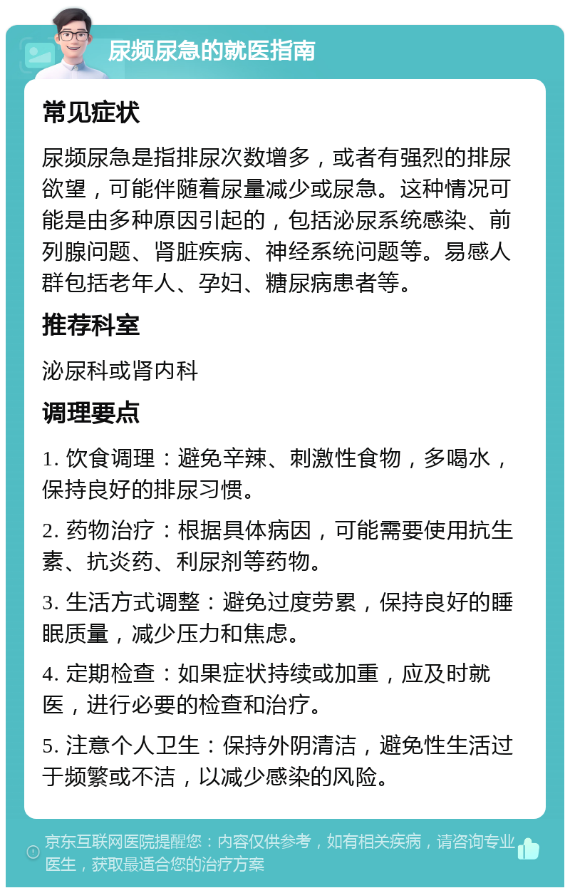 尿频尿急的就医指南 常见症状 尿频尿急是指排尿次数增多，或者有强烈的排尿欲望，可能伴随着尿量减少或尿急。这种情况可能是由多种原因引起的，包括泌尿系统感染、前列腺问题、肾脏疾病、神经系统问题等。易感人群包括老年人、孕妇、糖尿病患者等。 推荐科室 泌尿科或肾内科 调理要点 1. 饮食调理：避免辛辣、刺激性食物，多喝水，保持良好的排尿习惯。 2. 药物治疗：根据具体病因，可能需要使用抗生素、抗炎药、利尿剂等药物。 3. 生活方式调整：避免过度劳累，保持良好的睡眠质量，减少压力和焦虑。 4. 定期检查：如果症状持续或加重，应及时就医，进行必要的检查和治疗。 5. 注意个人卫生：保持外阴清洁，避免性生活过于频繁或不洁，以减少感染的风险。