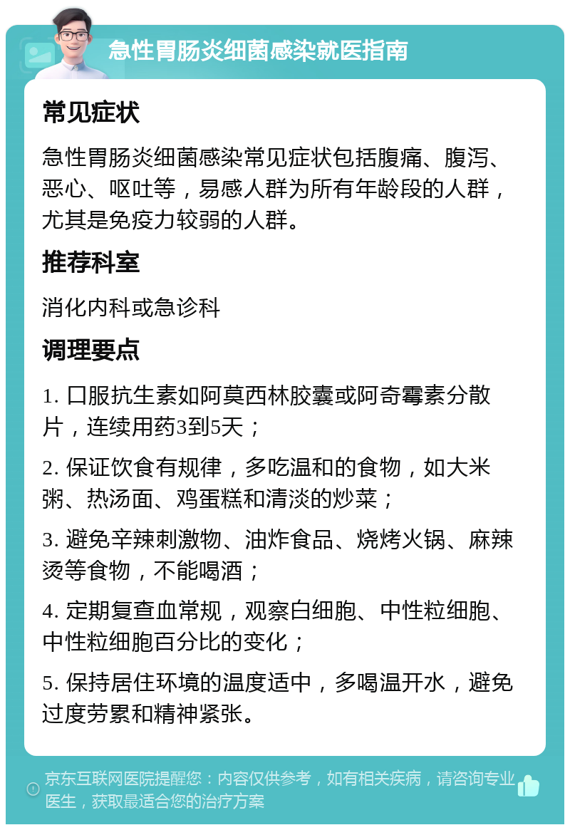 急性胃肠炎细菌感染就医指南 常见症状 急性胃肠炎细菌感染常见症状包括腹痛、腹泻、恶心、呕吐等，易感人群为所有年龄段的人群，尤其是免疫力较弱的人群。 推荐科室 消化内科或急诊科 调理要点 1. 口服抗生素如阿莫西林胶囊或阿奇霉素分散片，连续用药3到5天； 2. 保证饮食有规律，多吃温和的食物，如大米粥、热汤面、鸡蛋糕和清淡的炒菜； 3. 避免辛辣刺激物、油炸食品、烧烤火锅、麻辣烫等食物，不能喝酒； 4. 定期复查血常规，观察白细胞、中性粒细胞、中性粒细胞百分比的变化； 5. 保持居住环境的温度适中，多喝温开水，避免过度劳累和精神紧张。