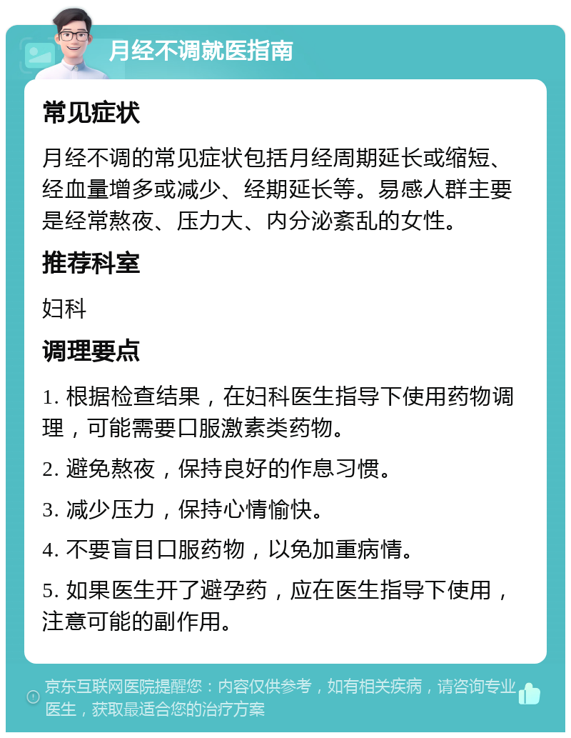 月经不调就医指南 常见症状 月经不调的常见症状包括月经周期延长或缩短、经血量增多或减少、经期延长等。易感人群主要是经常熬夜、压力大、内分泌紊乱的女性。 推荐科室 妇科 调理要点 1. 根据检查结果，在妇科医生指导下使用药物调理，可能需要口服激素类药物。 2. 避免熬夜，保持良好的作息习惯。 3. 减少压力，保持心情愉快。 4. 不要盲目口服药物，以免加重病情。 5. 如果医生开了避孕药，应在医生指导下使用，注意可能的副作用。