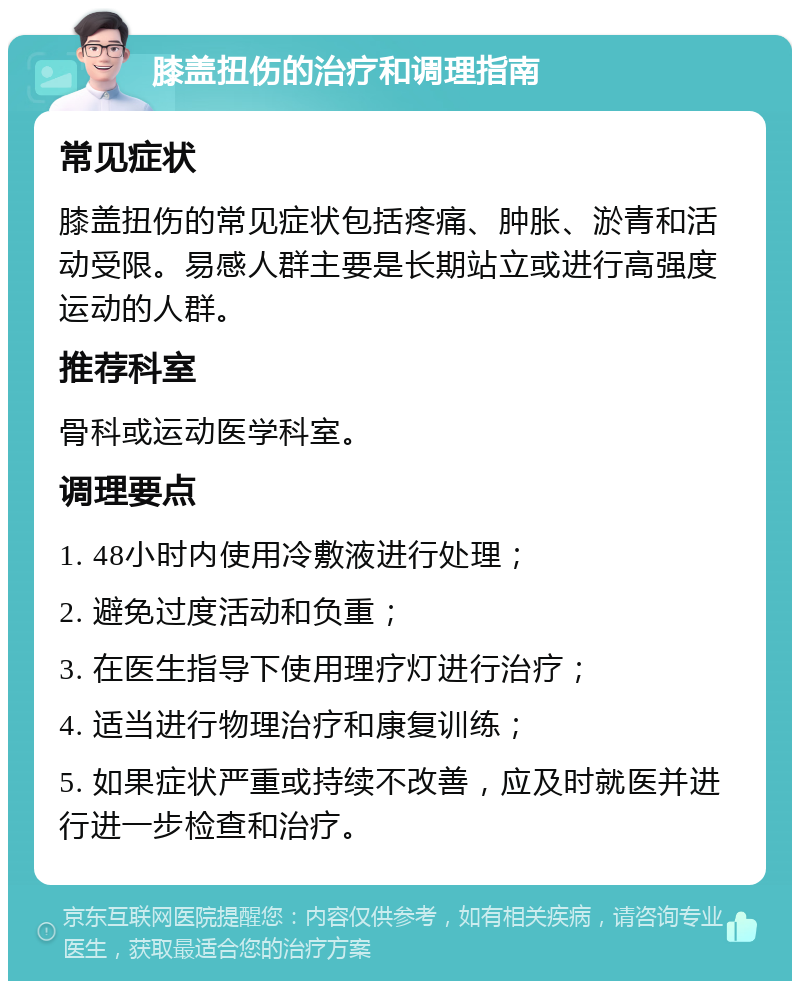 膝盖扭伤的治疗和调理指南 常见症状 膝盖扭伤的常见症状包括疼痛、肿胀、淤青和活动受限。易感人群主要是长期站立或进行高强度运动的人群。 推荐科室 骨科或运动医学科室。 调理要点 1. 48小时内使用冷敷液进行处理； 2. 避免过度活动和负重； 3. 在医生指导下使用理疗灯进行治疗； 4. 适当进行物理治疗和康复训练； 5. 如果症状严重或持续不改善，应及时就医并进行进一步检查和治疗。