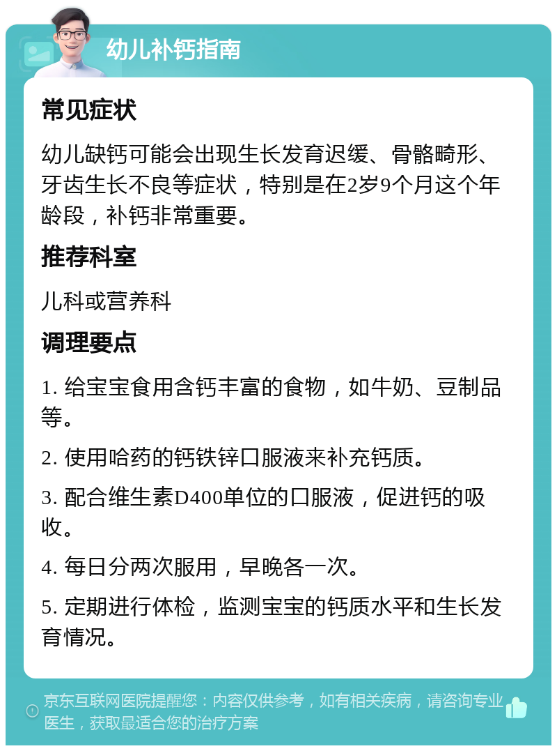 幼儿补钙指南 常见症状 幼儿缺钙可能会出现生长发育迟缓、骨骼畸形、牙齿生长不良等症状，特别是在2岁9个月这个年龄段，补钙非常重要。 推荐科室 儿科或营养科 调理要点 1. 给宝宝食用含钙丰富的食物，如牛奶、豆制品等。 2. 使用哈药的钙铁锌口服液来补充钙质。 3. 配合维生素D400单位的口服液，促进钙的吸收。 4. 每日分两次服用，早晚各一次。 5. 定期进行体检，监测宝宝的钙质水平和生长发育情况。