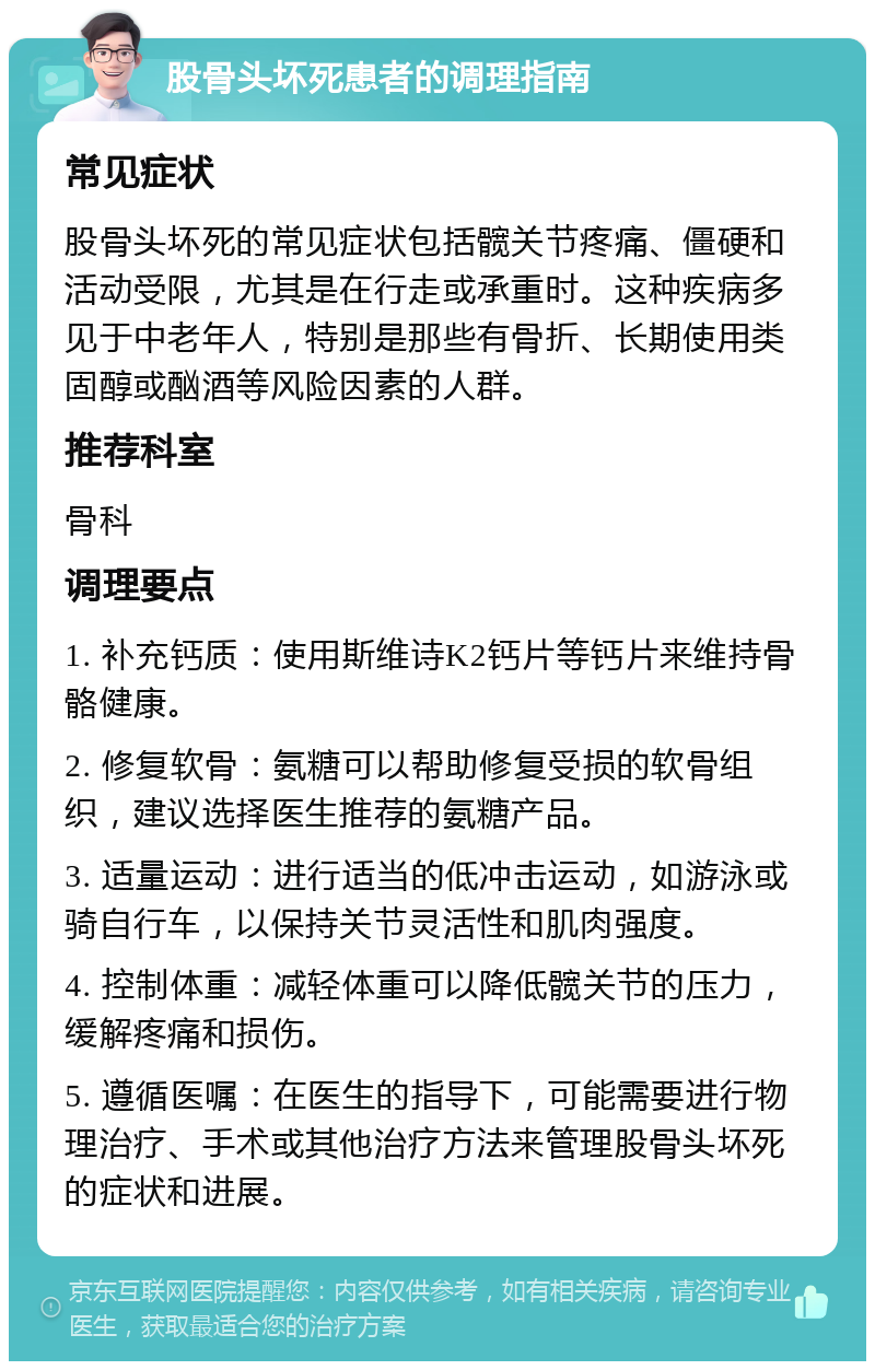 股骨头坏死患者的调理指南 常见症状 股骨头坏死的常见症状包括髋关节疼痛、僵硬和活动受限，尤其是在行走或承重时。这种疾病多见于中老年人，特别是那些有骨折、长期使用类固醇或酗酒等风险因素的人群。 推荐科室 骨科 调理要点 1. 补充钙质：使用斯维诗K2钙片等钙片来维持骨骼健康。 2. 修复软骨：氨糖可以帮助修复受损的软骨组织，建议选择医生推荐的氨糖产品。 3. 适量运动：进行适当的低冲击运动，如游泳或骑自行车，以保持关节灵活性和肌肉强度。 4. 控制体重：减轻体重可以降低髋关节的压力，缓解疼痛和损伤。 5. 遵循医嘱：在医生的指导下，可能需要进行物理治疗、手术或其他治疗方法来管理股骨头坏死的症状和进展。