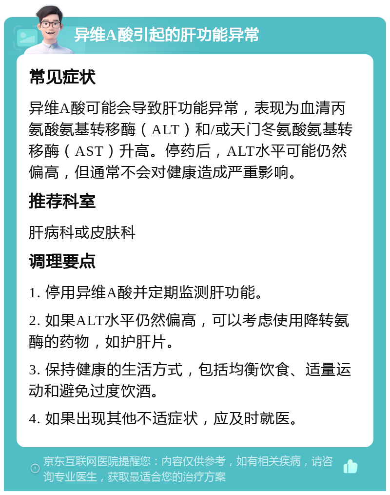 异维A酸引起的肝功能异常 常见症状 异维A酸可能会导致肝功能异常，表现为血清丙氨酸氨基转移酶（ALT）和/或天门冬氨酸氨基转移酶（AST）升高。停药后，ALT水平可能仍然偏高，但通常不会对健康造成严重影响。 推荐科室 肝病科或皮肤科 调理要点 1. 停用异维A酸并定期监测肝功能。 2. 如果ALT水平仍然偏高，可以考虑使用降转氨酶的药物，如护肝片。 3. 保持健康的生活方式，包括均衡饮食、适量运动和避免过度饮酒。 4. 如果出现其他不适症状，应及时就医。